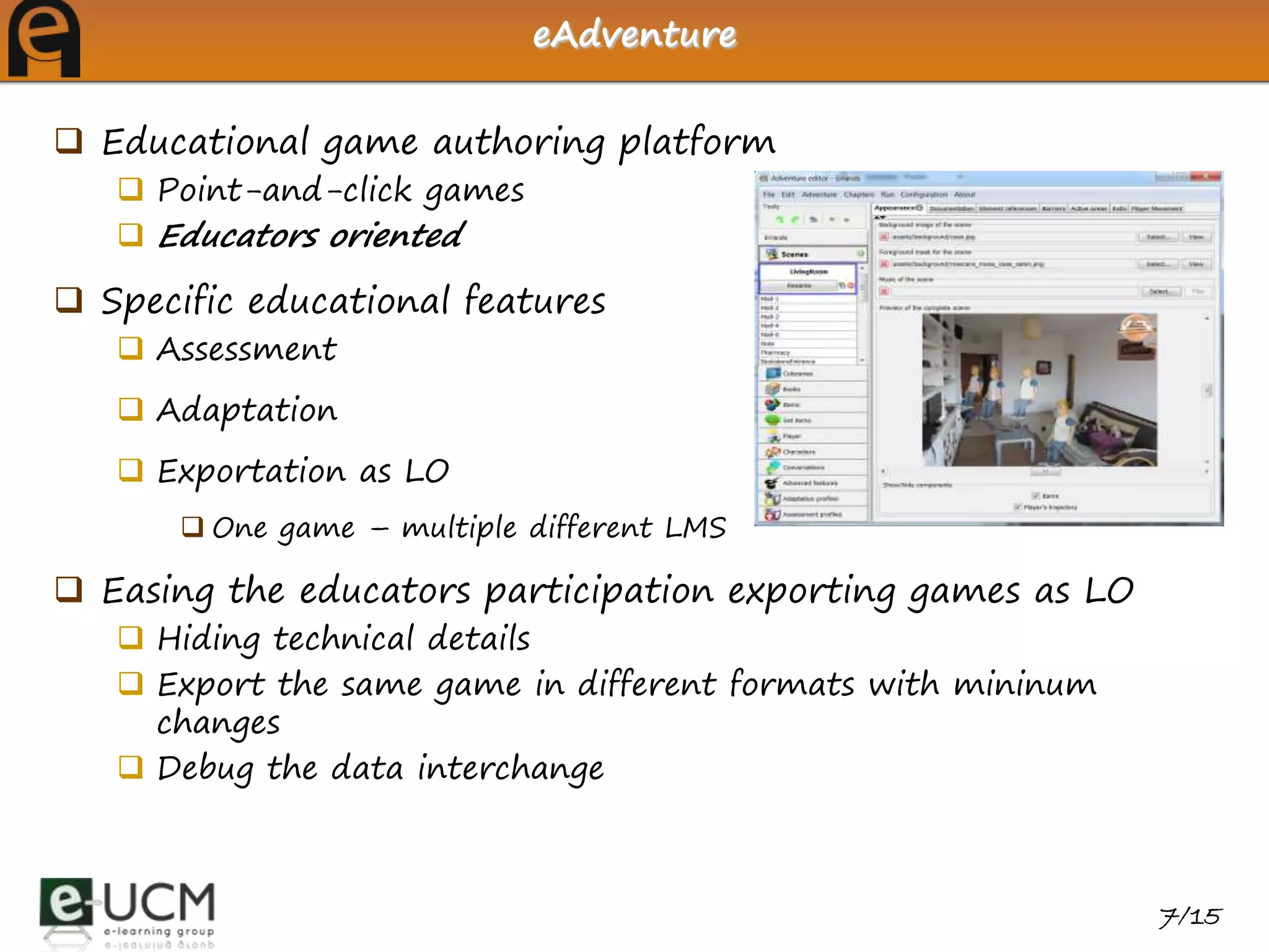 eAdventure


 Educational game authoring platform
    Point-and-click games
    Educators oriented

 Specific educational features
    Assessment
    Adaptation
    Exportation as LO
        One game – multiple different LMS

 Easing the educators participation exporting games as LO
    Hiding technical details
    Export the same game in different formats with mininum
     changes
    Debug the data interchange



                                                              7/15
 