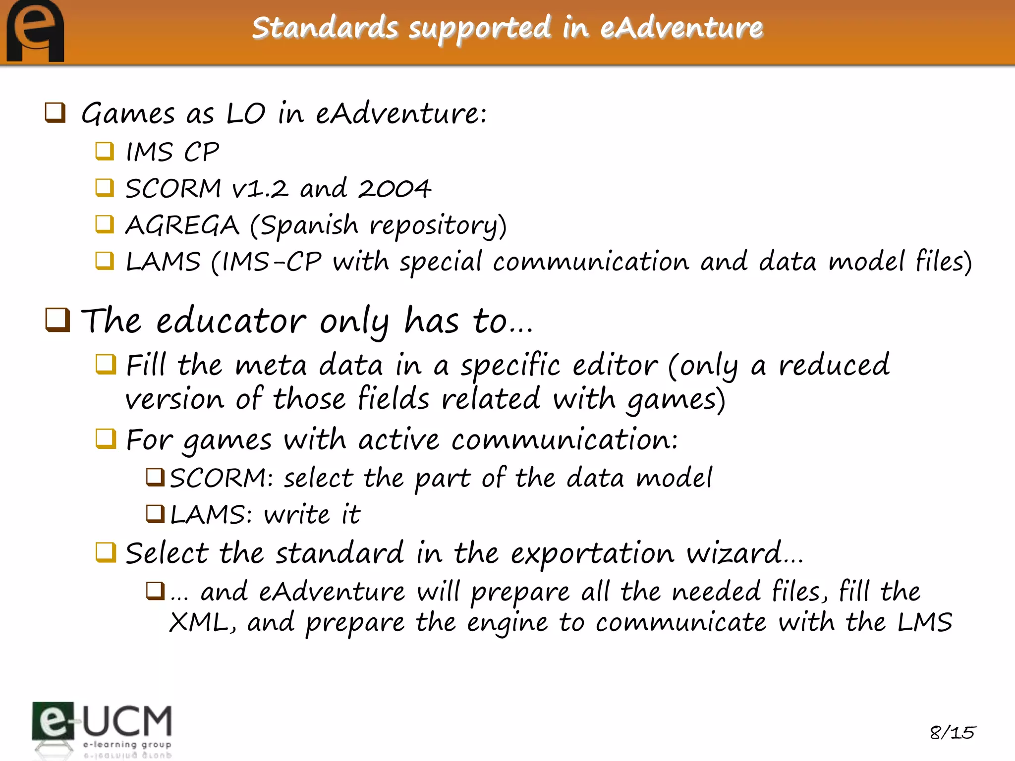 Standards supported in eAdventure


 Games as LO in eAdventure:
      IMS CP
      SCORM v1.2 and 2004
      AGREGA (Spanish repository)
      LAMS (IMS-CP with special communication and data model files)

 The educator only has to…
    Fill the meta data in a specific editor (only a reduced
     version of those fields related with games)
    For games with active communication:
         SCORM: select the part of the data model
         LAMS: write it
    Select the standard in the exportation wizard…
         … and eAdventure will prepare all the needed files, fill the
          XML, and prepare the engine to communicate with the LMS



                                                                    8/15
 
