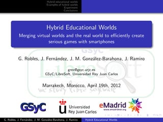 Hybrid educational worlds
                                  Examples of hybrid worlds
                                                Experiment
                                               Conclusions




                                 Hybrid Educational Worlds
           Merging virtual worlds and the real world to eﬃciently create
                         serious games with smartphones


           G. Robles, J. Fern´ndez, J. M. Gonz´lez-Barahona, J. Ramiro
                             a                a

                                            grex@gsyc.urjc.es
                                GSyC/LibreSoft, Universidad Rey Juan Carlos


                              Marrakech, Morocco, April 19th, 2012




G. Robles, J. Fern´ndez, J. M. Gonz´lez-Barahona, J. Ramiro
                  a                a                          Hybrid Educational Worlds
 