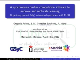 A synchronous on-line competition software to
           improve and motivate learning
    Organizing (almost fully) automated quizzbowls with FLEQ


          Gregorio Robles, J. M. Gonz´lez Barahona, A. Moral
                                     a

                                  grex@gsyc.urjc.es
              GSyC/LibreSoft, Universidad Rey Juan Carlos, Madrid, Spain


                     Marrakech, Morocco, April 19th, 2012




Gregorio Robles, J. M. Gonz´lez Barahona, A. Moral
                           a                         A synchronous on-line competition software to improve and motiv
 