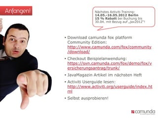 Anfangen!                  Nächstes Activiti Training:
                           14.05.-16.05.2012 Berlin
                           15 % Rabatt bei Buchung bis
                           30.04. mit Bezug auf „jax2012“!




             Download camunda fox platform
              Community Edition:
              http://www.camunda.com/fox/community
              /download/
             Checkout Beispielanwendung:
              https://svn.camunda.com/fox/demo/fox/v
              ersicherungsantrag/trunk/
             JavaMagazin Artikel im nächsten Heft
             Activiti Userguide lesen:
              http://www.activiti.org/userguide/index.ht
              ml
             Selbst ausprobieren!
 
