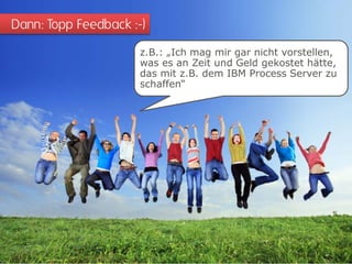 Dann: Topp Feedback :-)
                      z.B.: „Ich mag mir gar nicht vorstellen,
                      was es an Zeit und Geld gekostet hätte,
                      das mit z.B. dem IBM Process Server zu
                      schaffen“
 