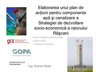 Elaborarea unui plan de
     acţiuni pentru componenta
         apă şi canalizare a
      Strategiei de dezvoltare
    socio-economică a raionului
               Râşcani
   Proiect: Modernizarea serviciilor
   publice locale
   în Republica Moldova




Ing. Stanek Rafal
 