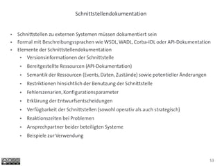 Schnittstellendokumentation


●   Schnittstellen zu externen Systemen müssen dokumentiert sein
●   Formal mit Beschreibungssprachen wie WSDL, WADL, Corba-IDL oder API-Dokumentation
●   Elemente der Schnittstellendokumentation
     ●   Versionsinformationen der Schnittstelle
     ●   Bereitgestellte Ressourcen (API-Dokumentation)
     ●   Semantik der Ressourcen (Events, Daten, Zustände) sowie potentieller Änderungen
     ●   Restriktionen hinsichtlich der Benutzung der Schnittstelle
     ●   Fehlerszenarien, Konfigurationsparameter
     ●   Erklärung der Entwurfsentscheidungen
     ●   Verfügbarkeit der Schnittstellen (sowohl operativ als auch strategisch)
     ●   Reaktionszeiten bei Problemen
     ●   Ansprechpartner beider beteiligten Systeme
     ●   Beispiele zur Verwendung



                                                                                           13
 