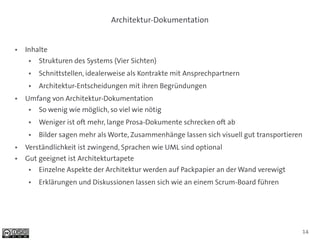 Architektur-Dokumentation


●   Inhalte
     ●   Strukturen des Systems (Vier Sichten)
     ●   Schnittstellen, idealerweise als Kontrakte mit Ansprechpartnern
     ●   Architektur-Entscheidungen mit ihren Begründungen
●   Umfang von Architektur-Dokumentation
     ●   So wenig wie möglich, so viel wie nötig
     ●   Weniger ist oft mehr, lange Prosa-Dokumente schrecken oft ab
     ●   Bilder sagen mehr als Worte, Zusammenhänge lassen sich visuell gut transportieren
●   Verständlichkeit ist zwingend, Sprachen wie UML sind optional
●   Gut geeignet ist Architekturtapete
     ●   Einzelne Aspekte der Architektur werden auf Packpapier an der Wand verewigt
     ●   Erklärungen und Diskussionen lassen sich wie an einem Scrum-Board führen




                                                                                         14
 