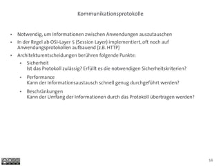 Kommunikationsprotokolle


●   Notwendig, um Informationen zwischen Anwendungen auszutauschen
●   In der Regel ab OSI-Layer 5 (Session Layer) implementiert, oft noch auf
    Anwendungsprotokollen aufbauend (z.B. HTTP)
●   Architekturentscheidungen berühren folgende Punkte:
     ●   Sicherheit
         Ist das Protokoll zulässig? Erfüllt es die notwendigen Sicherheitskriterien?
     ●   Performance
         Kann der Informationsaustausch schnell genug durchgeführt werden?
     ●   Beschränkungen
         Kann der Umfang der Informationen durch das Protokoll übertragen werden?




                                                                                        16
 