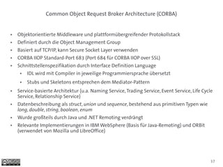 Common Object Request Broker Architecture (CORBA)


●   Objektorientierte Middleware und plattformübergreifender Protokollstack
●   Definiert durch die Object Management Group
●   Basiert auf TCP/IP, kann Secure Socket Layer verwenden
●   CORBA IIOP Standard-Port 683 (Port 684 für CORBA IIOP over SSL)
●   Schnittstellenspezifikation durch Interface Definition Language
     ●   IDL wird mit Compiler in jeweilige Programmiersprache übersetzt
     ●   Stubs und Skeletons entsprechen dem Mediator-Pattern
●   Service-basierte Architektur (u.a. Naming Service, Trading Service, Event Service, Life Cycle
    Service, Relationship Service)
●   Datenbeschreibung als struct, union und sequence, bestehend aus primitiven Typen wie
    long, double, string, boolean, enum
●   Wurde großteils durch Java und .NET Remoting verdrängt
●   Relevante Implementierungen in IBM WebSphere (Basis für Java-Remoting) und ORBit
    (verwendet von Mozilla und LibreOffice)




                                                                                                17
 