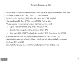 Remote Procedure Call


●   Protokoll zur Interprozesskommunikation, erstmals 1976 beschrieben (RFC 707)
●   Aktuelle Version in RFC 1057 und 5531 beschrieben
●   Basiert in der Regel auf UDP, prinzipiell aber auch TCP möglich
●   Standard-Port für Sun-RPC ist 111, DCE RPC Port ist 135
●   Verschiedene Implementierungen, die inkompatibel sind
     ●   Open Network Computing (ONC) RPC (Sun-RPC)
     ●   Distributed Computing Environment (DCE) RPC
     ●   Microsoft RPC (MSRPC), abgeleitet von DCE RPC, Grundlage für DCOM
●   Client-Server-Modell, Verzeichnisdienst oder Broadcast notwendig
●   Koordination der vom Client initiierten Aufrufe übernimmt ein Portmapper
●   Basis von NFS und NIS
●   Für die Entwicklung moderner Anwendung kaum von Bedeutung




                                                                                   18
 