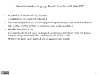 Extensible Markup Language Remote Procedure Call (XML-RPC)


●   Protokoll auf Basis von HTTP(S) und XML
●   Hauptsächlich von Microsoft entwickelt
●   Plattformübergreifend und unabhängig von Programmiersprachen durch XML-Format
●   Sehr leichtgewichtig, einfach zu implementieren und zu verstehen
●   XML-RPC kennt kein NULL
●   Datenbeschreibung mit struct und array, bestehend aus primitiven Typen int, double,
    boolean, string, datetime.ISO8601 und base64 (für binäre Daten)
●   Mittlerweile durch SOAP überholt und im Wesentlichen ersetzt




                                                                                          19
 