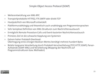 Simple Object Access Protocol (SOAP)


●   Weiterentwicklung von XML-RPC
●   Transportprotokolle HTTP(S), FTP, SMTP oder direkt TCP
●   Hautpsächlich von Microsoft entwickelt
●   Plattformunabhängig und theoretisch auch unabhängig von Programmiersprachen
●   Sehr komplexe Definition von XML-Strukturen zum Nachrichtenaustausch
●   Ermöglicht Remote Procedure Calls und Event-basierten Nachrichtenaustausch
●   Primäres Ziel ist die schwache Kopplung von Systemen
●   Extrem hoher Protokoll-Overhead:
    Übertragung eines einzigen Boolean-Wertes benötigt mehrere hundert Bytes
●   Relativ langsame Verarbeitung durch Protokoll-Verschachtelung (TCP, HTTP, SOAP), Parser-
    Aufwände (SOAP XML) und Verarbeitung (Mapping der Nachricht auf
    Programmstrukturen bzw. Methoden)




                                                                                           20
 