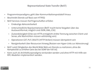 Representational State Transfer (ReST)


●   Programmierparadigma, geht über Kommunikationsprotokoll hinaus
●   Beschreibt Dienste auf Basis von HTTP(S)
●   ReST-Services müssen fünf Eigenschaften erfüllen
     ●   Eindeutige Adressierbarkeit
     ●   Unterschiedliche Repräsentationen (ReST macht keine Vorgaben über das
         Austauschformat, möglich sind JSON, XML, CSV)
     ●   Zustandslosigkeit (Erbe von HTTP, ermöglicht strikte Trennung zwischen Client und
         Server, alle Nachrichten müssen vollständig sein)
     ●   Operationen GET, PUT, DELETE (HTTP-Verben) müssen idempotent sein
     ●   Navigierbarkeit über Ressourcen hinweg (Nutzen von Hyper-Links zur Adressierung)
●   ReST nutzt Fähigkeiten des World Wide Web um Dienste zu realisieren, ohne die
    Komplexität zu erhöhen (wie das bei SOAP der Fall ist).
●   Kann auch als Architekturparadigma verstanden werden und ohne HTTP mit Hilfe von
    RPC-Modellen implementiert werden.




                                                                                             21
 