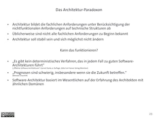 Das Architektur-Paradoxon


●   Architektur bildet die fachlichen Anforderungen unter Berücksichtigung der
    nichtfunktionalen Anforderungen auf technische Strukturen ab
●   Üblicherweise sind nicht alle fachlichen Anforderungen zu Beginn bekannt
●   Architektur soll stabil sein und sich möglichst nicht ändern


                                                                 Kann das funktionieren?

●   „Es gibt kein deterministisches Verfahren, das in jedem Fall zu guten Software-
    Architekturen führt“
    („Effektive Software-Architekturen“, Gernot Starke, 4. Auflage, 2009, Carl Hanser Verlag München)

●   „Prognosen sind schwierig, insbesondere wenn sie die Zukunft betreffen.“
    (Winston Churchill)

●   Software-Architektur basiert im Wesentlichen auf der Erfahrung des Architekten mit
    ähnlichen Domänen




                                                                                                        23
 
