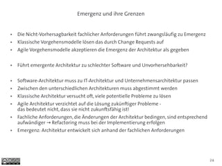 Emergenz und ihre Grenzen


●   Die Nicht-Vorhersagbarkeit fachlicher Anforderungen führt zwangsläufig zu Emergenz
●   Klassische Vorgehensmodelle lösen das durch Change Requests auf
●   Agile Vorgehensmodelle akzeptieren die Emergenz der Architektur als gegeben

●   Führt emergente Architektur zu schlechter Software und Unvorhersehbarkeit?

●   Software-Architektur muss zu IT-Architektur und Unternehmensarchitektur passen
●   Zwischen den unterschiedlichen Architekturen muss abgestimmt werden
●   Klassische Architektur versucht oft, viele potentielle Probleme zu lösen
●   Agile Architektur verzichtet auf die Lösung zukünftiger Probleme -
    das bedeutet nicht, dass sie nicht zukunftsfähig ist!
●   Fachliche Anforderungen, die Änderungen der Architektur bedingen, sind entsprechend
    aufwändiger → Refactoring muss bei der Implementierung erfolgen
●   Emergenz: Architektur entwickelt sich anhand der fachlichen Anforderungen




                                                                                          24
 