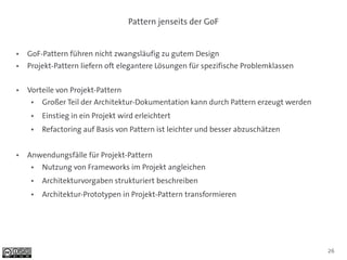Pattern jenseits der GoF


●   GoF-Pattern führen nicht zwangsläufig zu gutem Design
●   Projekt-Pattern liefern oft elegantere Lösungen für spezifische Problemklassen

●   Vorteile von Projekt-Pattern
     ●   Großer Teil der Architektur-Dokumentation kann durch Pattern erzeugt werden
     ●   Einstieg in ein Projekt wird erleichtert
     ●   Refactoring auf Basis von Pattern ist leichter und besser abzuschätzen


●   Anwendungsfälle für Projekt-Pattern
     ●   Nutzung von Frameworks im Projekt angleichen
     ●   Architekturvorgaben strukturiert beschreiben
     ●   Architektur-Prototypen in Projekt-Pattern transformieren




                                                                                       26
 