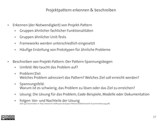 Projektpattern erkennen & beschreiben


●   Erkennen (der Notwendigkeit) von Projekt-Pattern
     ●   Gruppen ähnlicher fachlicher Funktionalitäten
     ●   Gruppen ähnlicher Unit-Tests
     ●   Frameworks werden unterschiedlich eingesetzt
     ●   Häufige Erstellung von Prototypen für ähnliche Probleme


●   Beschreiben von Projekt-Pattern: Der Pattern-Spannungsbogen
     ●   Umfeld: Wo taucht das Problem auf?
     ●   Problem/Ziel:
         Welches Problem adressiert das Pattern? Welches Ziel soll erreicht werden?
     ●   Spannungsfeld:
         Warum ist es schwierig, das Problem zu lösen oder das Ziel zu erreichen?
     ●   Lösung: Die Lösung für das Problem, Code-Beispiele, Modelle oder Dokumentation
     ●   Folgen: Vor- und Nachteile der Lösung
         (Sehr gut beschrieben in: http://www.tim-wellhausen.de/papers/PatternsSelbstGemacht-Zusammenfassung.pdf)




                                                                                                                    27
 