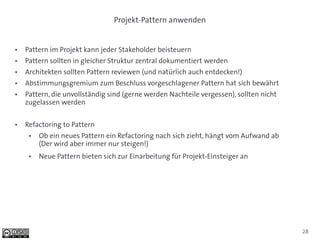 Projekt-Pattern anwenden


●   Pattern im Projekt kann jeder Stakeholder beisteuern
●   Pattern sollten in gleicher Struktur zentral dokumentiert werden
●   Architekten sollten Pattern reviewen (und natürlich auch entdecken!)
●   Abstimmungsgremium zum Beschluss vorgeschlagener Pattern hat sich bewährt
●   Pattern, die unvollständig sind (gerne werden Nachteile vergessen), sollten nicht
    zugelassen werden

●   Refactoring to Pattern
     ●   Ob ein neues Pattern ein Refactoring nach sich zieht, hängt vom Aufwand ab
         (Der wird aber immer nur steigen!)
     ●   Neue Pattern bieten sich zur Einarbeitung für Projekt-Einsteiger an




                                                                                        28
 