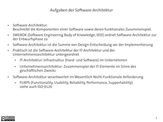 Aufgaben der Software-Architektur


●   Software-Architektur:
    Beschreibt die Komponenten einer Software sowie deren funktionales Zusammenspiel.
●   SWEBOK (Software Engineering Body of Knowledge, IEEE) ordnet Software-Architektur zur
    der Entwurfsphase zu
●   Software-Architektur ist die Summe von Design-Entscheidung vor der Implementierung
●   Praktisch ist die Software-Architektur der IT-Architektur und der
    Unternehmensarchitektur untergeordnet
     ●   IT-Architektur: Infrastruktur (Hard- und Software) im Unternehmen
     ●   Unternehmensarchitektur: Zusammenspiel der IT-Elemente im Sinne des
         geschäftlichen Zwecks
●   Software-Architektur verantwortet im Wesentlich Nicht-Funktionale Anforderung
     ●   FURPS (Functionality, Usability, Reliability, Performance, Supportability)
         siehe auch ISO 9126




                                                                                         3
 