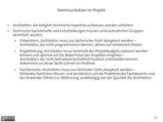 Kommunikation im Projekt


●   Architekten, die lediglich technische Expertise aufweisen, werden scheitern
●   Technische Sachverhalte und Entscheidungen müssen unterschiedlichen Gruppen
    vermittelt werden:
     ●   Entwicklern: Architektur muss aus technischer Sicht akzeptiert werden –
         Architekten, die nicht programmieren können, stehen auf verlorenem Posten
     ●   Projektleitung: Architektur muss innerhalb des Projektbudgets realisiert werden
         können und optimal auf die Bedürfnisse des Projektes eingehen –
         Architekten, die nicht betriebswirtschaftlich fundiert entscheiden können,
         bekommen an dieser Stelle schnell ein Problem
     ●   Fachbereiche: Architektur muss aus fachlicher Sicht akzeptiert werden –
         Fehlendes fachliches Wissen und Verständnis um die Probleme des Fachbereichs und
         der Anwender führen zur Ablehnung, unabhängig von der Qualität der Architektur




                                                                                           30
 