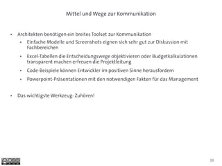 Mittel und Wege zur Kommunikation


●   Architekten benötigen ein breites Toolset zur Kommunikation
     ●   Einfache Modelle und Screenshots eignen sich sehr gut zur Diskussion mit
         Fachbereichen
     ●   Excel-Tabellen die Entscheidungswege objektivieren oder Budgetkalkulationen
         transparent machen erfreuen die Projektleitung
     ●   Code-Beispiele können Entwickler im positiven Sinne herausfordern
     ●   Powerpoint-Präsentationen mit den notwendigen Fakten für das Management


●   Das wichtigste Werkzeug: Zuhören!




                                                                                       31
 
