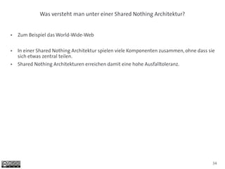 Was versteht man unter einer Shared Nothing Architektur?


●   Zum Beispiel das World-Wide-Web

●   In einer Shared Nothing Architektur spielen viele Komponenten zusammen, ohne dass sie
    sich etwas zentral teilen.
●   Shared Nothing Architekturen erreichen damit eine hohe Ausfalltoleranz.




                                                                                        34
 