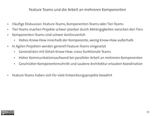 Feature Teams und die Arbeit an mehreren Komponenten


●   Häufige Diskussion: Feature-Teams, Komponenten-Teams oder Tier-Teams
●   Tier-Teams machen Projekte schwer planbar durch Abhängigkeiten zwischen den Tiers
●   Komponenten-Teams sind schwer kontinuierlich
     ●   Hohes Know-How innerhalb der Komponente, wenig Know-How außerhalb
●   In Agilen Projekten werden generell Feature-Teams eingesetzt
     ●   Generalisten mit Detail-Know-How: cross-funktionale Teams
     ●   Hoher Kommunikationsaufwand bei paralleler Arbeit an mehreren Komponenten
     ●   Geschickter Komponentenschnitt und saubere Architektur erlauben Koordination


●   Feature-Teams haben sich für viele Entwicklungsprojekte bewährt




                                                                                        38
 