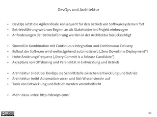 DevOps und Architektur


●   DevOps setzt die Agilen Ideale konsequent für den Betrieb von Softwaresystemen fort
●   Betriebsführung wird von Beginn an als Stakeholder ins Projekt einbezogen
●   Anforderungen der Betriebsführung werden in der Architektur berücksichtigt

●   Sinnvoll in Kombination mit Continuous Integration und Contionuous Delivery
●   Rollout der Software wird weitestgehend automatisiert („Zero Downtime Deployment“)
●   Hohe Änderungsfrequenz („Every Commit is a Release Candidate“)
●   Akzeptanz von Offshoring und Parallelität in Entwicklung und Betrieb

●   Architektur bildet bei DevOps die Schnittstelle zwischen Entwicklung und Betrieb
●   Architektur treibt Automation voran und löst Wissensinseln auf
●   Tools von Entwicklung und Betrieb werden vereinheitlicht

●   Mehr dazu unter: http://devops.com/




                                                                                          40
 