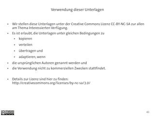 Verwendung dieser Unterlagen


●   Wir stellen diese Unterlagen unter der Creative Commons Lizenz CC-BY-NC-SA zur allen
    am Thema Interessierten Verfügung.
●   Es ist erlaubt, die Unterlagen unter gleichen Bedingungen zu
     ●   kopieren
     ●   verteilen
     ●   übertragen und
     ●   adaptieren, wenn
●   die ursprünglichen Autoren genannt werden und
●   die Verwendung nicht zu kommerziellen Zwecken stattfindet.

●   Details zur Lizenz sind hier zu finden:
    http://creativecommons.org/licenses/by-nc-sa/3.0/




                                                                                           41
 