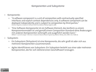 Komponenten und Subsysteme


●   Komponente:
    ●   "A software component is a unit of composition with contractually specified
        interfaces and explicit context dependencies only. A software component can be
        deployed independently and is subject to composition by third parties."
        (Clemens Szyperski, Component Software, ACM Press/Addison-Wesley, England, 1998)

    ●   "Eine Software-Komponente ist ein Software-Element, das konform zu einem
        Komponentenmodell ist und gemäß einem Composition-Standard ohne Änderungen
        mit anderen Komponenten verknüpft und ausgeführt werden kann."
        (William T. Councill, George T. Heineman: Component-Based Software Engineering. Addison-Wesley, 2001, ISBN 0-201-70485-4)

●   Subsystem:
    ●   Ein Subsystem (Teilsystem) ist eine Komponente, die sehr groß ist oder sich aus
        mehreren Komponenten zusammensetzt.
    ●   Agiles Identifizieren von Subsystem: Ein Subsystem besteht aus einer oder mehreren
        Komponenten, die für sich stehend einen Geschäftswert erzeugen.




                                                                                                                                    9
 