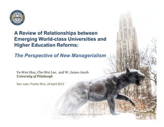 A Review of Relationships between
Emerging World-class Universities and
Higher Education Reforms:
The Perspective of New Managerialism
Ya-Wen Hou, Che-Wei Lee, and W. James Jacob
University of Pittsburgh
San Juan, Puerto Rico, 24 April 2012
1Copyright @ 2012 by Hou, Lee, and Jacob
 
