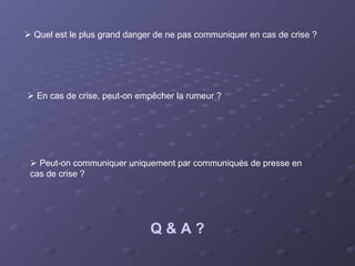  Quel est le plus grand danger de ne pas communiquer en cas de crise ?




 En cas de crise, peut-on empêcher la rumeur ?




  Peut-on communiquer uniquement par communiqués de presse en
 cas de crise ?




                              Q&A?
 
