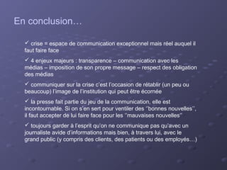 En conclusion…

   crise = espace de communication exceptionnel mais réel auquel il
  faut faire face
   4 enjeux majeurs : transparence – communication avec les
  médias – imposition de son propre message – respect des obligation
  des médias
   communiquer sur la crise c’est l’occasion de rétablir (un peu ou
  beaucoup) l’image de l’institution qui peut être écornée
   la presse fait partie du jeu de la communication, elle est
  incontournable. Si on s’en sert pour ventiler des ‘’bonnes nouvelles’’,
  il faut accepter de lui faire face pour les ‘’mauvaises nouvelles’’
   toujours garder à l’esprit qu’on ne communique pas qu’avec un
  journaliste avide d’informations mais bien, à travers lui, avec le
  grand public (y compris des clients, des patients ou des employés…)
 