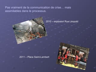 Pas vraiment de la communication de crise… mais
assimilables dans le processus.


                                 2010 – explosion Rue Léopold




          2011 – Place Saint-Lambert
 