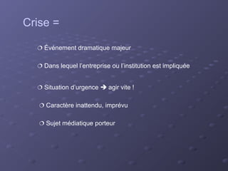 Crise =

   Événement dramatique majeur


   Dans lequel l’entreprise ou l’institution est impliquée


   Situation d’urgence  agir vite !


    Caractère inattendu, imprévu


    Sujet médiatique porteur
 