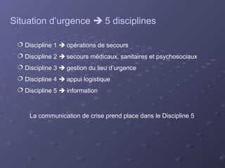 Situation d’urgence  5 disciplines

  Discipline 1  opérations de secours
  Discipline 2  secours médicaux, sanitaires et psychosociaux
  Discipline 3  gestion du lieu d’urgence
  Discipline 4  appui logistique
  Discipline 5  information



     La communication de crise prend place dans le Discipline 5
 