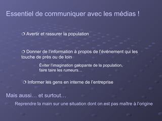 Essentiel de communiquer avec les médias !

       Avertir et rassurer la population



       Donner de l’information à propos de l’événement qui les
      touche de près ou de loin
               Éviter l’imagination galopante de la population,
               faire taire les rumeurs…


       Informer les gens en interne de l’entreprise


Mais aussi… et surtout…
   Reprendre la main sur une situation dont on est pas maître à l’origine
 