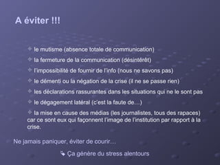 A éviter !!!

     le mutisme (absence totale de communication)
     la fermeture de la communication (désintérêt)
     l’impossibilité de fournir de l’info (nous ne savons pas)
     le démenti ou la négation de la crise (il ne se passe rien)
     les déclarations rassurantes dans les situations qui ne le sont pas
     le dégagement latéral (c’est la faute de…)
     la mise en cause des médias (les journalistes, tous des rapaces)
    car ce sont eux qui façonnent l’image de l’institution par rapport à la
    crise.

Ne jamais paniquer, éviter de courir…
                  Ça génère du stress alentours
 