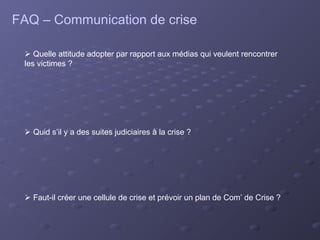 FAQ – Communication de crise

  Quelle attitude adopter par rapport aux médias qui veulent rencontrer
 les victimes ?




  Quid s’il y a des suites judiciaires à la crise ?




  Faut-il créer une cellule de crise et prévoir un plan de Com’ de Crise ?
 