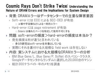 Cosmic Rays Don't Strike Twice:                Understanding the
Nature of DRAM Errors and the Implications for System Design
    背景: DRAMエラーはデータセンターでの主要な障害要因
        Soft-error には ECC による SEC-DED が有効
                α線や宇宙線などによる一時的エラー
        Hard-error には page retirement が有効
                Solaris は壊れたページを特定して使用不可にする
    問題: soft-errorの頻度＞hard-errorの頻度は本当か？
        発生頻度は桁が違うと言われている
            多くの研究はsoft-errorを対象としている
        実際にそれを裏付ける大規模な field work は存在しない
    内容: 実システムにおける大規模なDRAMエラーの分析
        IBM Blue Gene/L, Blue Gene/P, SciNet のスパコン・クラスタ,
         Googleデータセンタからランダムに選択した20,000台のマシン
        総計300テラバイト・年のメモリを調査

    11                                         2012/4/25
 