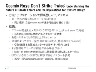 Cosmic Rays Don't Strike Twice:                Understanding the
Nature of DRAM Errors and the Implications for System Design
    方法: アプリケーションで繰り返しメモリアクセス
        同一カ所の繰り返しエラーをhardと識別
            同じ場所に２度cosmic rayが来る可能性は極めて低い
    結果:
        エラーが発生したメモリバンクの3分の1以上がhard errorの兆候
            ２週間以内に同じ物理アドレスでエラーが発生
        あるシステムでは95%以上がhard error
        領域によってエラー発生率に偏りがある（特定のrow/column）
            ＯＳが酷使する領域はエラーが起きやすい傾向にある
        より複雑なエラーには前兆がある場合が多い
            Multi-bit errorsやchipkillの前に特定箇所に繰り返しエラー発生
        ECCによるSEC-DEDでは解決できないエラーも多発
            20%～45%のreduandant bit-steering, 15%のchipkill


    12                                                   2012/4/25
 