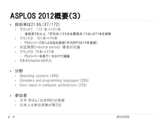 ASPLOS 2012概要（３）
       採択率は21.5% (37/172)
           ラウンド１: 172 本⇒101本
               査読者3名以上，「平均点＜3.5点＆最高点＜5点」の71本を排除
           ラウンド２: 101本⇒74本
               PCメンバー2名による追加査読（平均的PCは14本査読）
           反証期間（rebuttal period）: 著者が反論
           ラウンド３: 74本⇒37本
               PCメンバー全員で一日かけて議論
           9本がshepherdされた

       分野
           Operating systems (34%)
           Compilers and programming languages (28%)
           Core topics in computer architecture (37%)

       参加者
           大平 怜さん（日本IBM）が発表
           日本人は参加者数が第２位


    4                                                    2012/4/25
 
