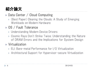 紹介論文
       Data Center / Cloud Computing
           (Best Paper) Clearing the Clouds: A Study of Emerging
            Workloads on Modern Hardware
       OS / Fault Tolerance
           Understanding Modern Device Drivers
           Cosmic Rays Don't Strike Twice: Understanding the Nature
            of DRAM Errors and the Implications for System Design
       Virtualization
           ELI: Bare-metal Performance for I/O Virtualization
           Architectural Support for Hypervisor-secure Virtualization



    6                                                  2012/4/25
 