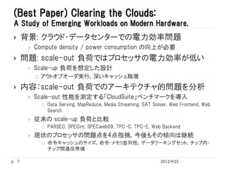 (Best Paper) Clearing the Clouds:
A Study of Emerging Workloads on Modern Hardware.
       背景: クラウド・データセンターでの電力効率問題
            Compute density / power consumption の向上が必要
       問題: scale-out 負荷ではプロセッサの電力効率が低い
            Scale-up 負荷を想定した設計
                アウトオブオーダ実行，深いキャッシュ階層
       内容：scale-out 負荷でのアーキテクチャ的問題を分析
            Scale-out 性能を測定する「CloudSuite」ベンチマークを導入
                    Data Serving, MapReduce, Media Streaming, SAT Solver, Web Frontend, Web
                     Search
            従来の scale-up 負荷と比較
                    PARSEC, SPECint, SPECweb09, TPC-C, TPC-E, Web Backend
            現状のプロセッサの問題点を4点指摘，今後もその傾向は継続
                    命令キャッシュのサイズ，命令・メモリ並列性，データワーキングセット，チップ内・
                     チップ間通信帯域

    7                                                                 2012/4/25
 