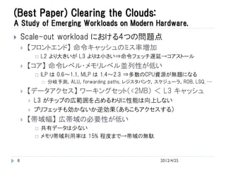 (Best Paper) Clearing the Clouds:
A Study of Emerging Workloads on Modern Hardware.
       Scale-out workload における4つの問題点
           【フロントエンド】 命令キャッシュのミス率増加
                   L2 より大きいが L3 よりは小さい⇒命令フェッチ遅延→コアストール
           【コア】 命令レベル・メモリレベル並列性が低い
                   ILP は 0.6～1.1, MLP は 1.4～2.3 ⇒多数のCPU資源が無題になる
                       分岐予測，ALU，forwarding paths, レジスタバンク，スケジューラ，ROB, LSQ, …
           【データアクセス】 ワーキングセット（<2MB） ＜ L3 キャッシュ
               L3 がチップの広範囲を占めるわりに性能は向上しない
               プリフェッチも効かないか逆効果（あちこちアクセスする）
           【帯域幅】 広帯域の必要性が低い
                   共有データは少ない
                   メモリ帯域利用率は 15% 程度まで→帯域の無駄



    8                                                       2012/4/25
 