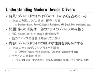Understanding Modern Device Drivers
       背景: デバイスドライバはOSのコードの多くを占めている
           Linuxの70%，バグの温床，研究も多数
                   Shadow driver, RevNIC, Nooks, Palladium, XFI, Devil, Micro-drivers, etc.
       問題: 多くの研究は一部のクラスのデバイスのみ扱う
           NIC, sound card, storage deviceなど
           他のデバイスの性質は知られていない
       内容: デバイスドライバの様々な性質を明らかにする
           Linuxの全てのデバイスドライバを調査
                   “DrMiner”でdata-flow analysis, ”DrComp”で類似コード抽出
           デバイスの挙動を推測
               ドライバは何をしているか？，ドライバの相互作用，ドライバの冗長性


    9                                                                  2012/4/25
 