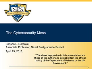 The Cybersecurity Mess

Simson L. Garﬁnkel
Associate Professor, Naval Postgraduate School
April 25, 2013
                       “The views expression in this presentation are
                      those of the author and do not reflect the official
                       policy of the Department of Defense or the US
                                       Government.”
                                                                            1
 
