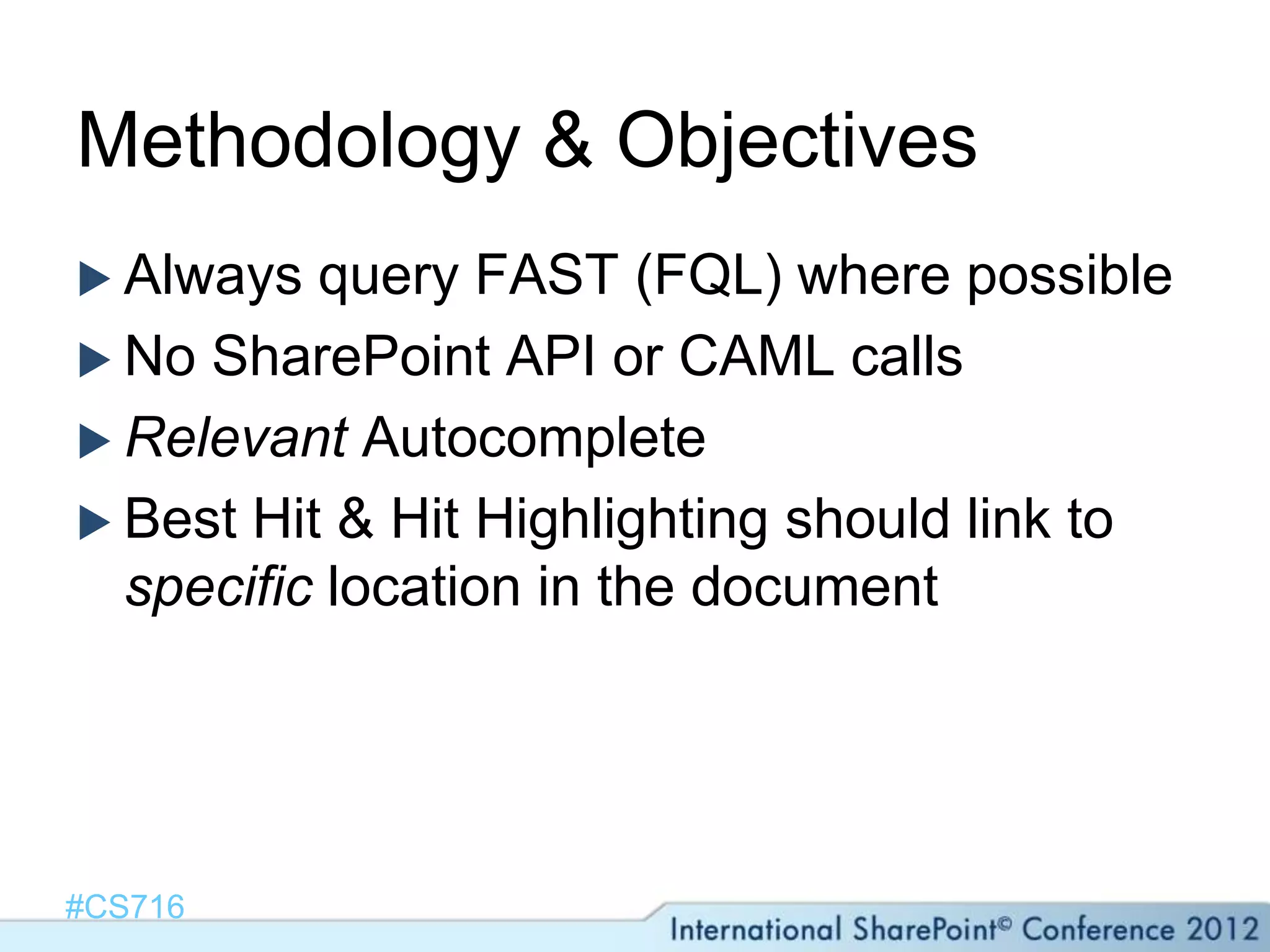Methodology & Objectives
 Always  query FAST (FQL) where possible
 No SharePoint API or CAML calls
 Relevant Autocomplete
 Best Hit & Hit Highlighting should link to
  specific location in the document




#CS716
 