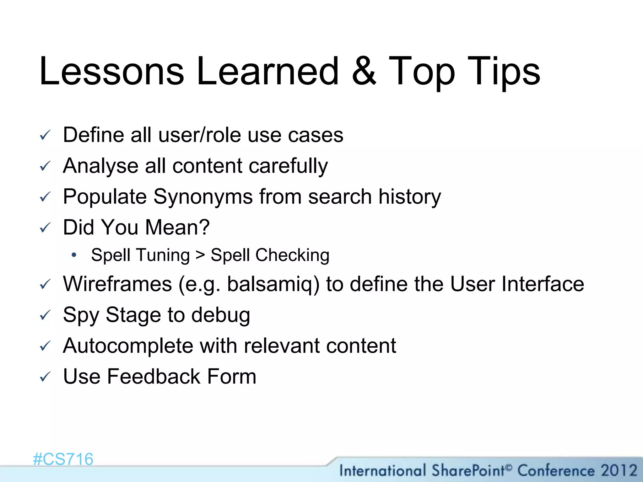 Lessons Learned & Top Tips
   Define all user/role use cases
   Analyse all content carefully
   Populate Synonyms from search history
   Did You Mean?
    • Spell Tuning > Spell Checking
   Wireframes (e.g. balsamiq) to define the User Interface
   Spy Stage to debug
   Autocomplete with relevant content
   Use Feedback Form


#CS716
 