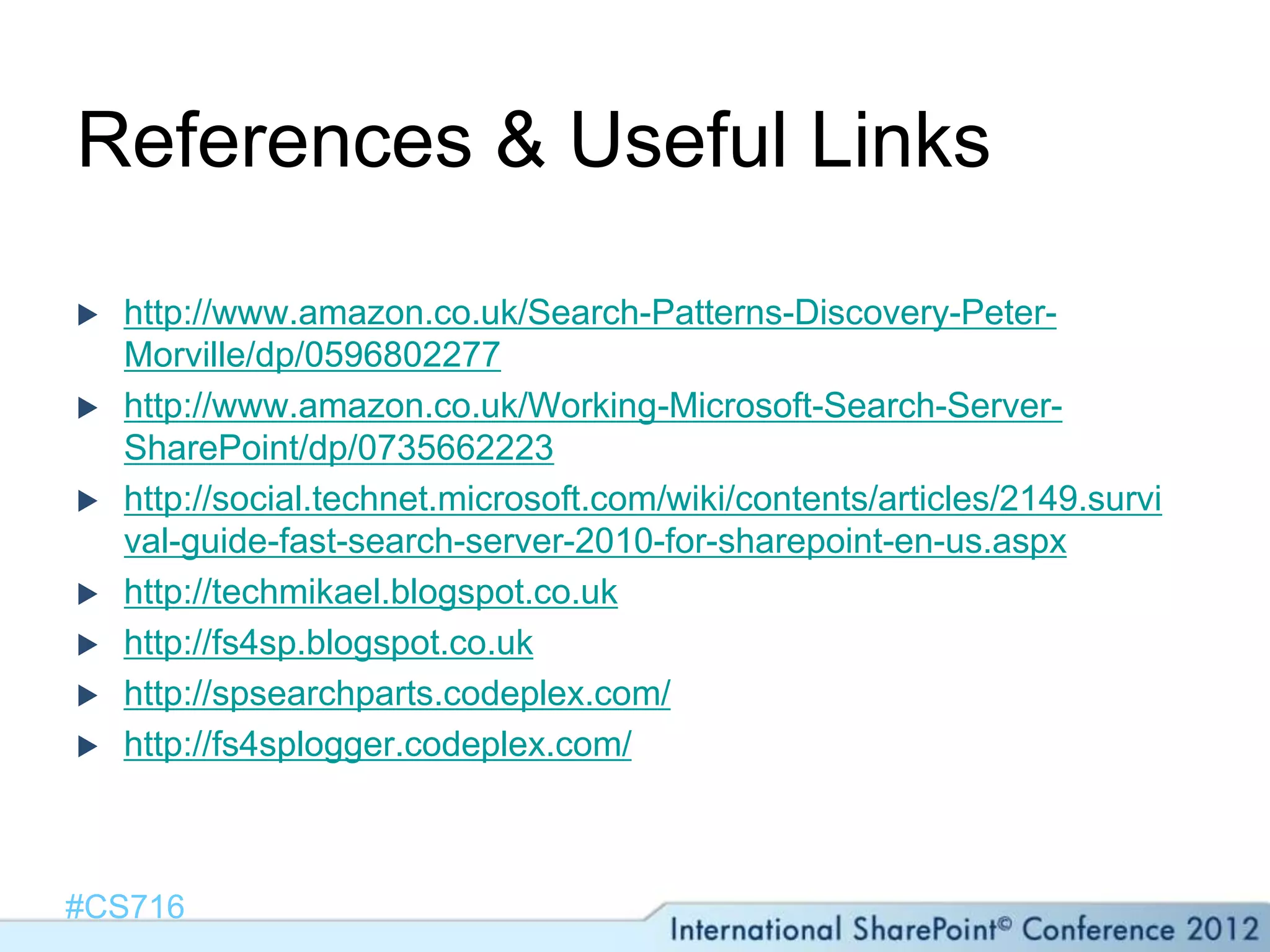 References & Useful Links

   http://www.amazon.co.uk/Search-Patterns-Discovery-Peter-
    Morville/dp/0596802277
   http://www.amazon.co.uk/Working-Microsoft-Search-Server-
    SharePoint/dp/0735662223
   http://social.technet.microsoft.com/wiki/contents/articles/2149.survi
    val-guide-fast-search-server-2010-for-sharepoint-en-us.aspx
   http://techmikael.blogspot.co.uk
   http://fs4sp.blogspot.co.uk
   http://spsearchparts.codeplex.com/
   http://fs4splogger.codeplex.com/



#CS716
 