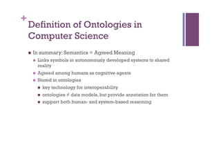 +
    Definition of Ontologies in
    Computer Science
    n    In summary: Semantics = Agreed Meaning
          n    Links symbols in autonomously developed systems to shared
                reality
          n    Agreed among humans as cognitive agents
          n    Stored in ontologies
                n    key technology for interoperability
                n    ontologies ≠ data models, but provide annotation for them
                n    support both human- and system-based reasoning
 