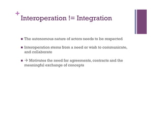 +
    Interoperation != Integration

    n    The autonomous nature of actors needs to be respected

    n    Interoperation stems from a need or wish to communicate,
          and collaborate

    n    à Motivates the need for agreements, contracts and the
          meaningful exchange of concepts
 